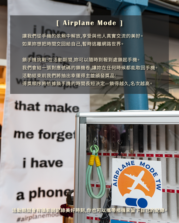 Airplane Mode TW
讓我們從手機的依賴中解放,享受與他人真實交流的美好。
如果妳想把時間交回給自己,暫時逃離網路世界。
鎖手機挑戰:在活動期間,妳可以隨時到報到處鎖起手機。
我們會給一張對應號碼的鎖機卷,讓妳在任何時候都能取回手機。
活動結束前我們將抽出幸運得主並頒發獎品:
得獎順序將依據鎖手機的時間長短決定—鎖得越久,名次越高。