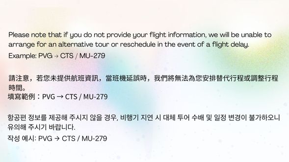 Please note that if you do not provide your flight information, we will be unable to arrange for an alternative tour or reschedule in the event of a flight delay.
Example: PVG → CTS / MU-279