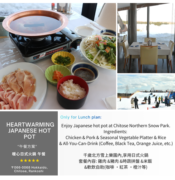 ◆ Heartwarming Japanese Hot Pot ◆
Ingredients: Chicken & Pork & Seasonal Vegetable Platter & Rice & Soft Drinks (Coffee, Black Tea, Orange Juice, etc.) All-You-Can-Drink Set.
Photos for reference only