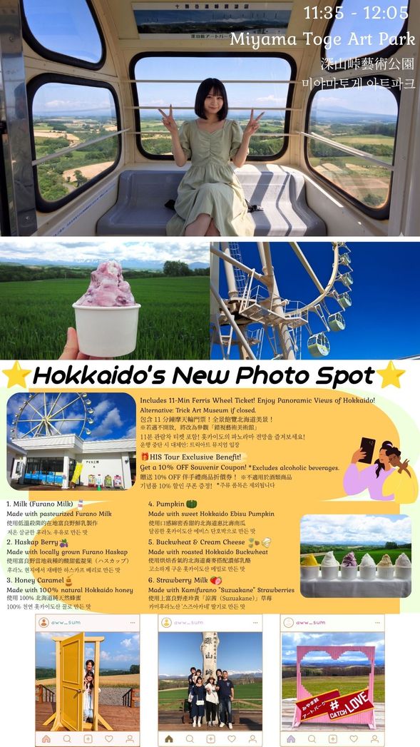 S2-1, S2-2, S2-3, S2-4
Miyama Pass Art Park: Panoramic Views & Sweet Treats
Includes 11-Min Ferris Wheel Ticket! Enjoy magnificent panoramic views of Hokkaido.
(Alternative: Trick Art Museum if the Ferris Wheel is closed.)
Get a 10% OFF Souvenir Coupon! Enjoy shopping at the store.
(Excludes alcoholic beverages.)
Enjoy 1 Cup of Gelato! Choose your favorite flavor from 6 delicious options.