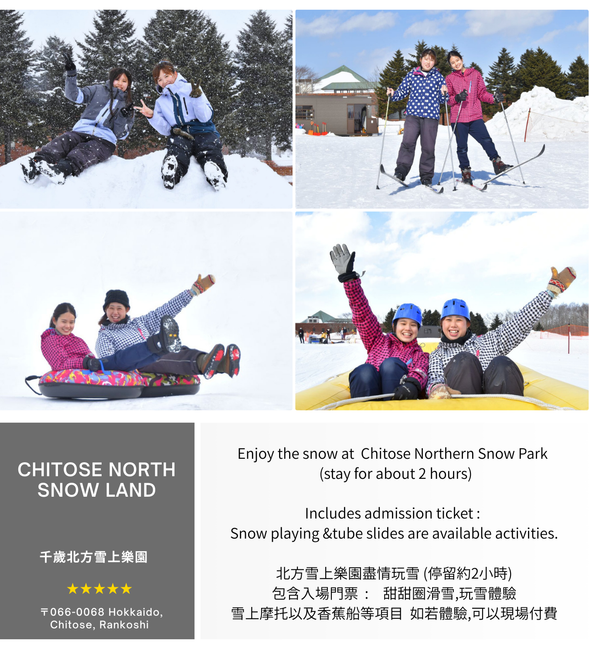 Enjoy the snow at Northern Snow Land (stay for about 2 hours)North Snow Land
Includes admission ticket : Snow playing &tube slides are available activities.