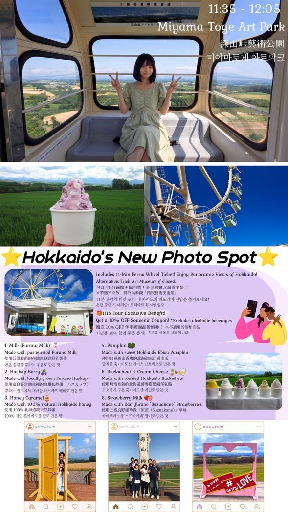 S1-1, S1-2
Miyama Pass Art Park: Panoramic Views & Sweet Treats
Includes 11-Min Ferris Wheel Ticket! Enjoy magnificent panoramic views of Hokkaido.
(Alternative: Trick Art Museum if the Ferris Wheel is closed.)
Get a 10% OFF Souvenir Coupon! Enjoy shopping at the store.
(Excludes alcoholic beverages.)
Enjoy 1 Cup of Gelato! Choose your favorite flavor from 6 delicious options.