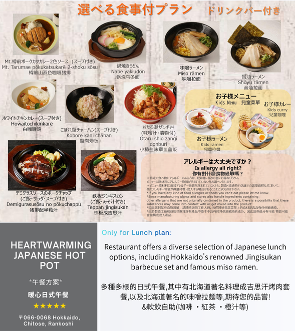 Only for【Warm Heart Lunch plan】
Lunch Options:
Pork Katsu Curry with Two Sauces / Nabeyaki Udon (stewed udon noodles in a pot) / Miso Ramen / Soy Sauce Ramen / White Chicken Curry (with Soup)
/ Crab Meat Fried Rice / Otaru Salted Octopus Rice Bowl / Pork chop with half a pomelo juice / Teppan Genghis Khan (with rice and miso soup)
/ Kids curry set menu or Kids ramen set menu
& Soft Drinks (Coffee, Black Tea, Orange Juice, etc.) All-You-Can-Drink Set