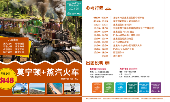 08:30-09:3009:45-10:2510:25 -10:3510:35 -11:5011:50 -12:1012:10 - 12:5013:00 -13:4013:50 -14:5014:50-15:5016:15-17:3017:30-18:3018:30
墨尔本市区出发前往莫宁顿半岛莫宁顿彩虹屋+果冻海栈桥出发前往Eagle缆车
到达亚瑟王座山并游览(缆车餐厅午餐自理)
出发前往 Pt.Leo 酒庄
Pt.Leo酒庄品酒+雕塑公园
出发前往月光动物园
月光动物园游览
出发Pufingbilly蒸汽蒸汽火车Puffingbilly蒸汽火车返程墨尔本
市区散团