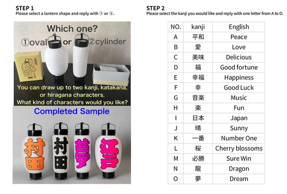 Please refer to the image and select the lantern shape and the characters you would like to have written on the lantern.
You may choose up to two characters (kanji).
Please also refer to the second image on the product page.
Step 1: Please select a lantern shape and reply with ① (oval) or ② (cylinder).
Step 2: Please select the kanji you would like and reply with one letter from A to O:
Thank you for your kind cooperation and support.