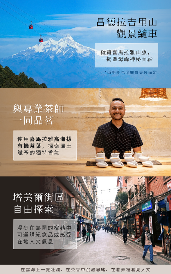❮ 品一席茶,收藏喜馬拉雅風土香氣 ❯
📍昌德拉吉里山觀景纜車 ➩ 喜馬拉雅山有機茶品茗 ➩ 塔美爾街區自由探索
🍽️ 午餐:Chandragiri Hills Resort 景觀餐廳
🍽️ 晚餐:飯店內享用主廚料理或豐盛自助餐 (依飯店當日供應狀況為主)
✨ 喜馬拉雅山脈有時藏在雲霧之間,特別安排乘坐纜車至海拔2,551m的山頂,沿途俯瞰綠意山丘、梯田及雲海。天氣晴朗之時,能將連綿雪山盡收眼底,感受世界之巔近在眼前的震撼。