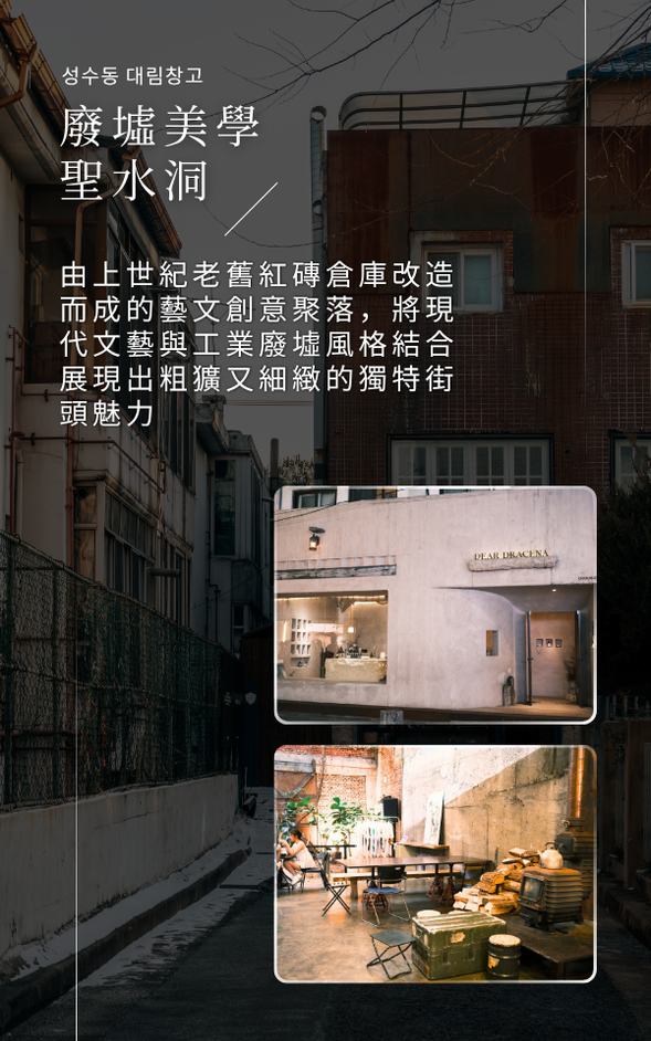 ❮ 文青街區與藝術殿堂,把首爾的美感帶回日常 ❯
📍 聖水洞 ➩ LG Arts Center|藝術中心 ➩仁川國際機場 / 桃園國際機場
🍽️ 早餐:飯店內享用
🍽️ 午餐:現代韓定食料理
🍽️ 晚餐:機上享用
✨ 上午,前往由老舊製鞋廠、紅磚倉庫改造而成的藝文創意聚落,特色咖啡廳、香氛選品店、頂級時尚精品店林立,安排旅人在此盡情逛街與探索。