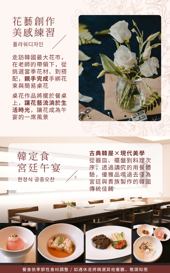❮ 花開茶暖,品味講究與隨興的慵懶生活 ❯
📍 花市場:韓式花藝創作 ➩ 宮廷茶點下午茶 ➩ 廣藏市場
🍽️ 早餐:飯店內享用
🍽️ 午餐:精緻韓定食.FINE DINING
🍽️ 晚餐:為配合逛街,敬請自理
✨ 上午,走訪韓國最大花市場,在花藝師的帶領下,從認識當季花材開始、到搭配,親手完成手綁花束與簡易桌花。
「從花市到餐桌,把花帶進生活」
桌花將擺於餐桌上,讓花藝不只是作品,而是走進一頓飯、一段生活時光,成為午宴的一席風景。